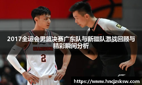 2017全运会男篮决赛广东队与新疆队激战回顾与精彩瞬间分析