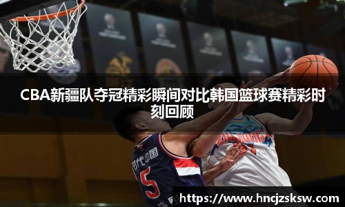 CBA新疆队夺冠精彩瞬间对比韩国篮球赛精彩时刻回顾
